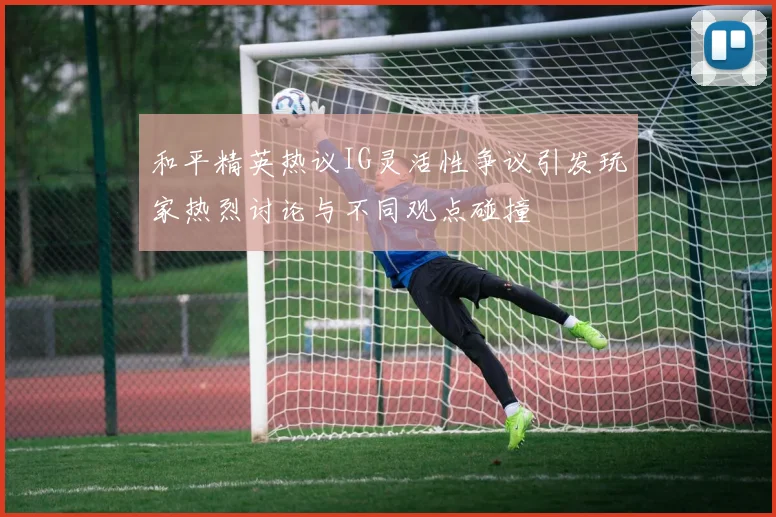 和平精英热议IG灵活性争议引发玩家热烈讨论与不同观点碰撞