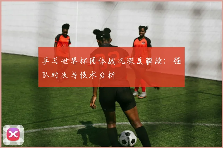 乒乓世界杯团体战况深度解读：强队对决与技术分析