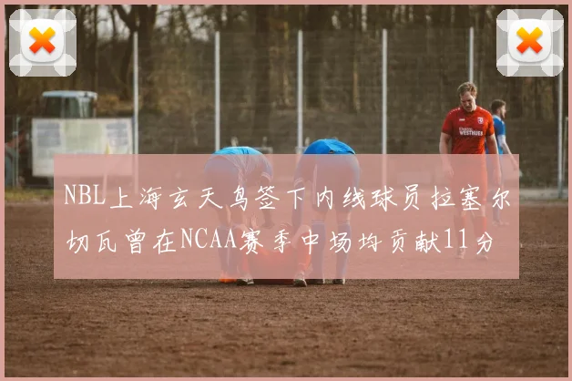 NBL上海玄天鸟签下内线球员拉塞尔切瓦曾在NCAA赛季中场均贡献11分8篮板