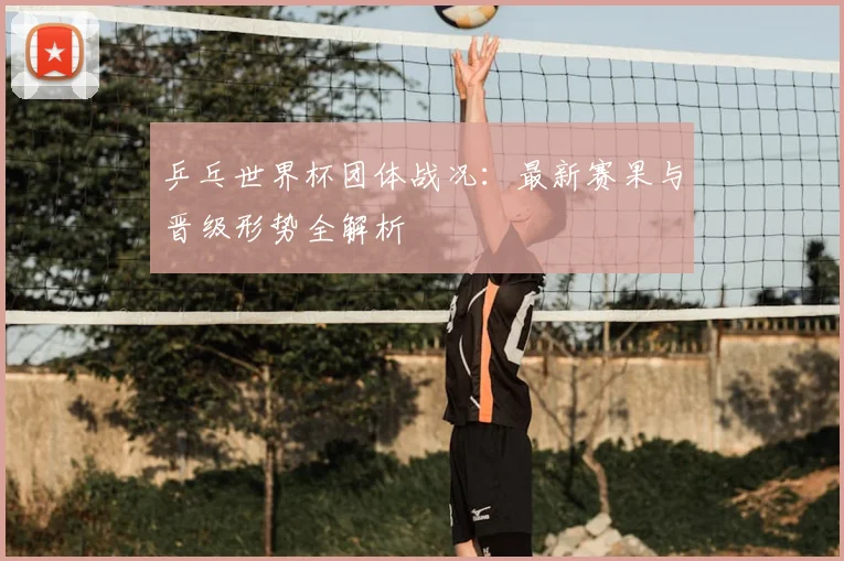 乒乓世界杯团体战况:最新赛果与晋级形势全解析