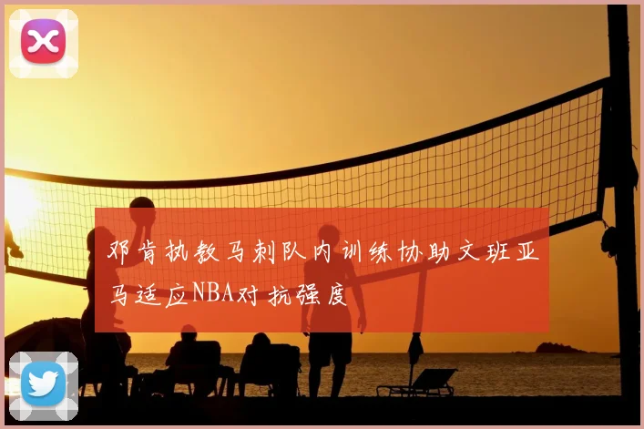 邓肯执教马刺队内训练协助文班亚马适应NBA对抗强度