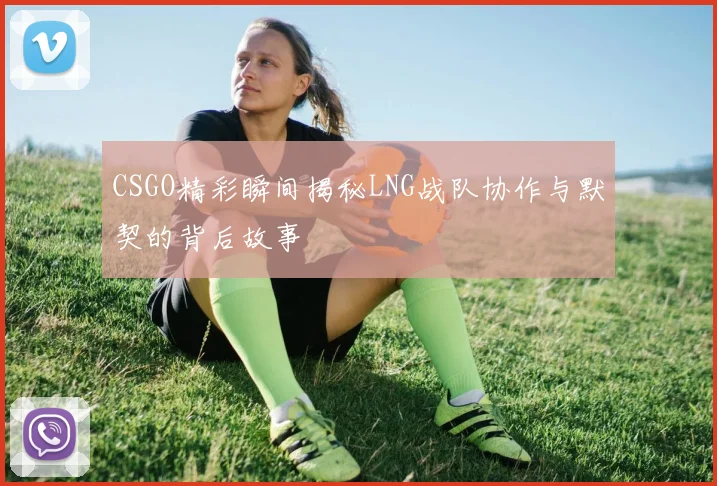 CSGO精彩瞬间揭秘LNG战队协作与默契的背后故事