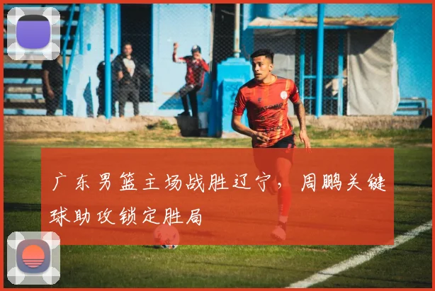 广东男篮主场战胜辽宁,周鹏关键球助攻锁定胜局