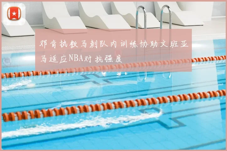 邓肯执教马刺队内训练协助文班亚马适应NBA对抗强度
