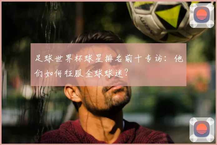 足球世界杯球星排名前十专访:他们如何征服全球球迷?