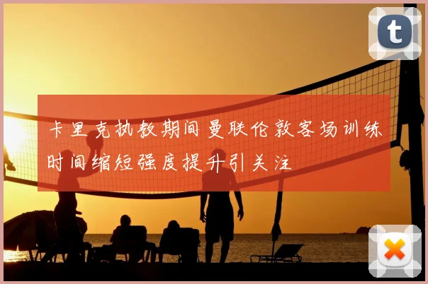 卡里克执教期间曼联伦敦客场训练时间缩短强度提升引关注