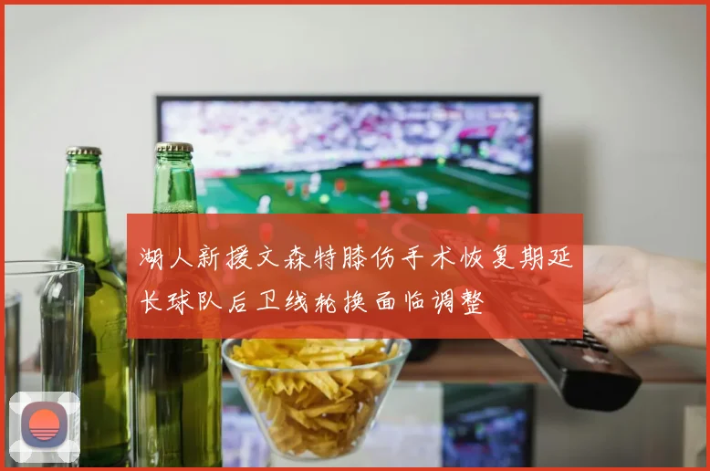 湖人新援文森特膝伤手术恢复期延长球队后卫线轮换面临调整