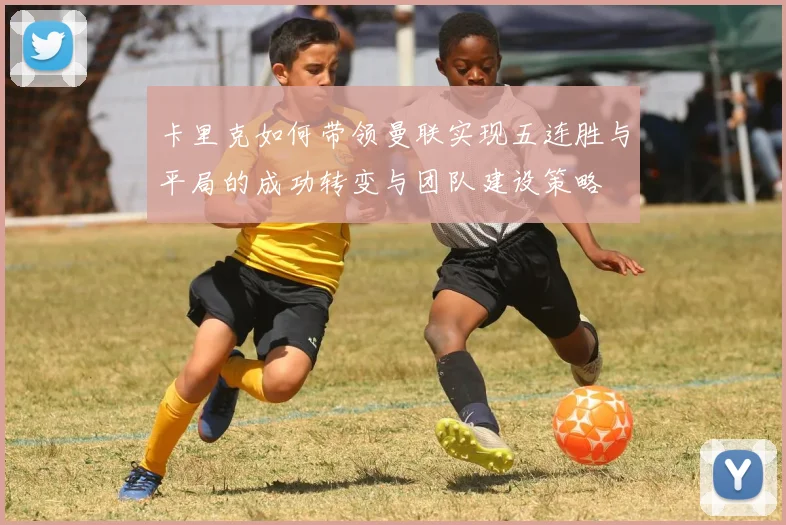 卡里克如何带领曼联实现五连胜与平局的成功转变与团队建设策略
