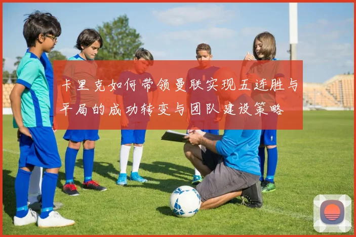 卡里克如何带领曼联实现五连胜与平局的成功转变与团队建设策略
