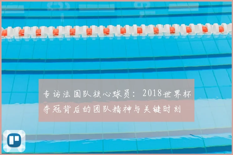 专访法国队核心球员:2018世界杯夺冠背后的团队精神与关键时刻