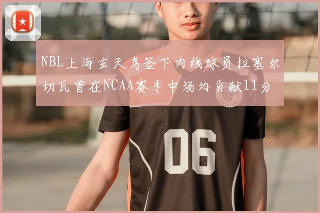 NBL上海玄天鸟签下内线球员拉塞尔切瓦曾在NCAA赛季中场均贡献11分8篮板