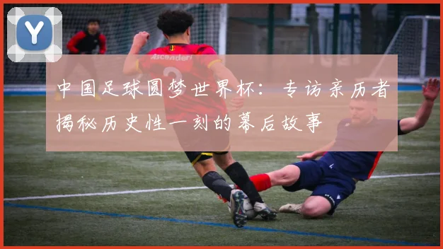 中国足球圆梦世界杯：专访亲历者揭秘历史性一刻的幕后故事