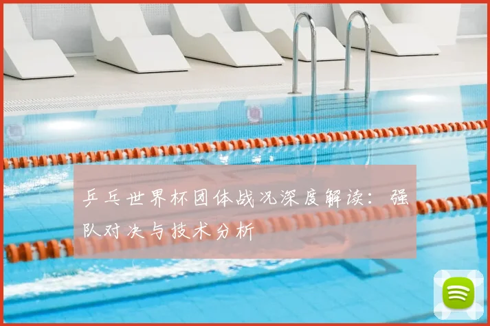 乒乓世界杯团体战况深度解读：强队对决与技术分析