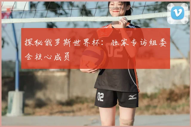 探秘俄罗斯世界杯:独家专访组委会核心成员
