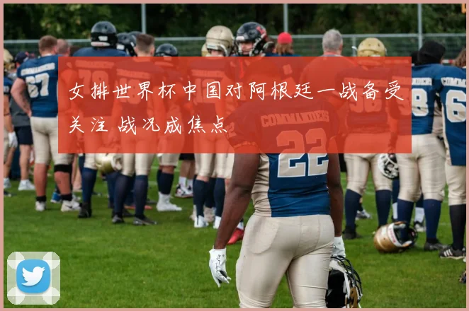 女排世界杯中国对阿根廷一战备受关注 战况成焦点