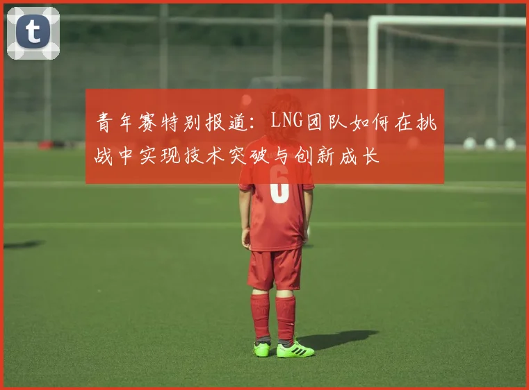 青年赛特别报道:LNG团队如何在挑战中实现技术突破与创新成长
