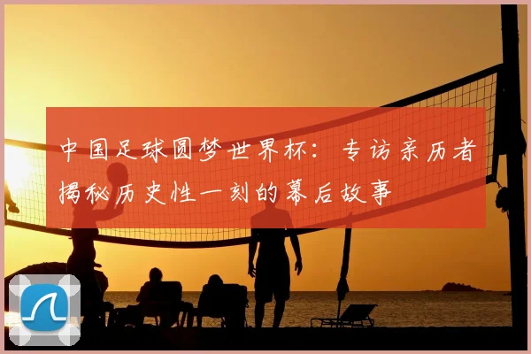 中国足球圆梦世界杯：专访亲历者揭秘历史性一刻的幕后故事