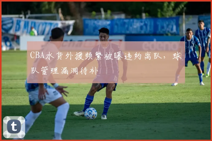 CBA水货外援频繁被曝违约离队,球队管理漏洞待补