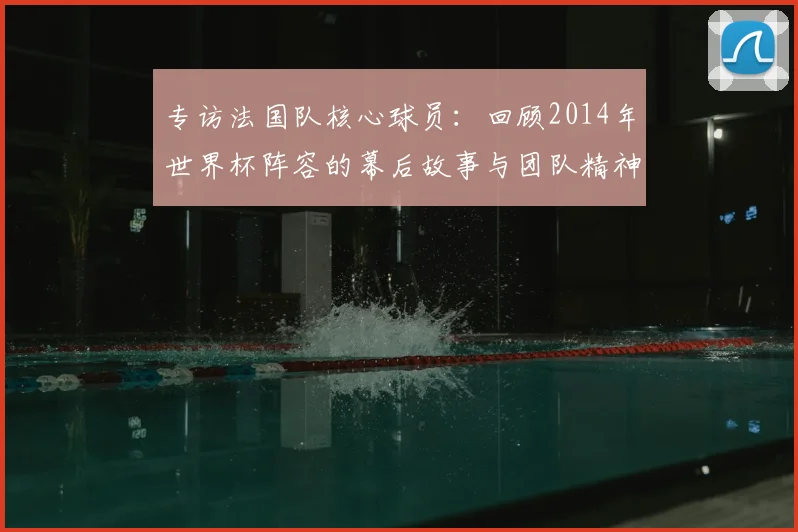 专访法国队核心球员:回顾2014年世界杯阵容的幕后故事与团队精神