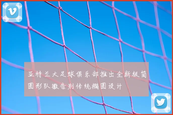 亚特兰大足球俱乐部推出全新极简圆形队徽告别传统椭圆设计