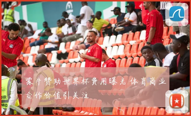 蒙牛赞助世界杯费用曝光 体育商业合作价值引关注