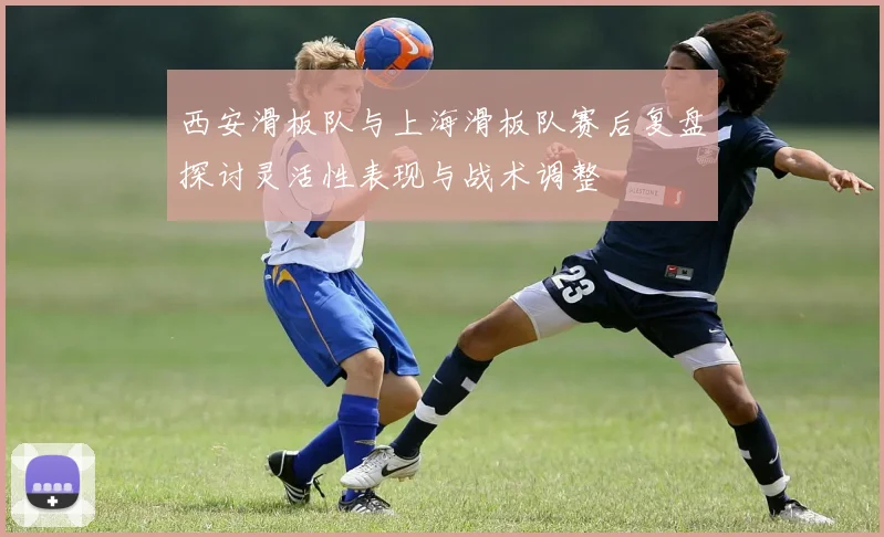 西安滑板队与上海滑板队赛后复盘探讨灵活性表现与战术调整