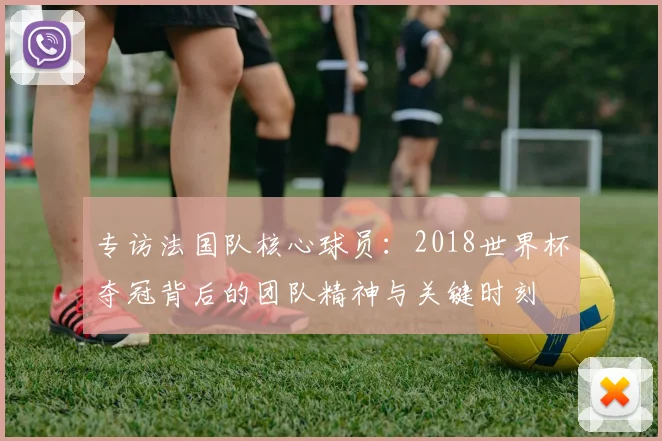 专访法国队核心球员:2018世界杯夺冠背后的团队精神与关键时刻