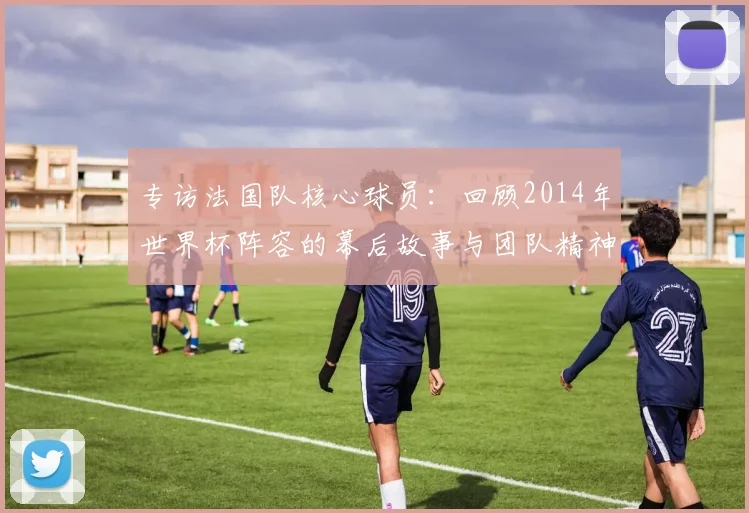 专访法国队核心球员:回顾2014年世界杯阵容的幕后故事与团队精神