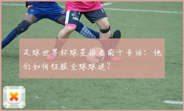 足球世界杯球星排名前十专访：他们如何征服全球球迷？
