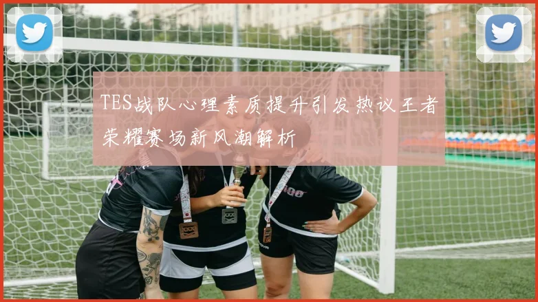 TES战队心理素质提升引发热议王者荣耀赛场新风潮解析