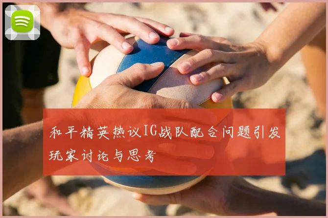 和平精英热议IG战队配合问题引发玩家讨论与思考