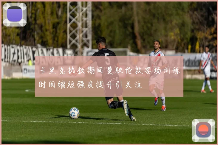 卡里克执教期间曼联伦敦客场训练时间缩短强度提升引关注