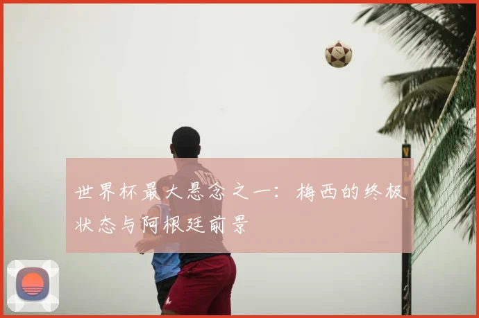 世界杯最大悬念之一:梅西的终极状态与阿根廷前景