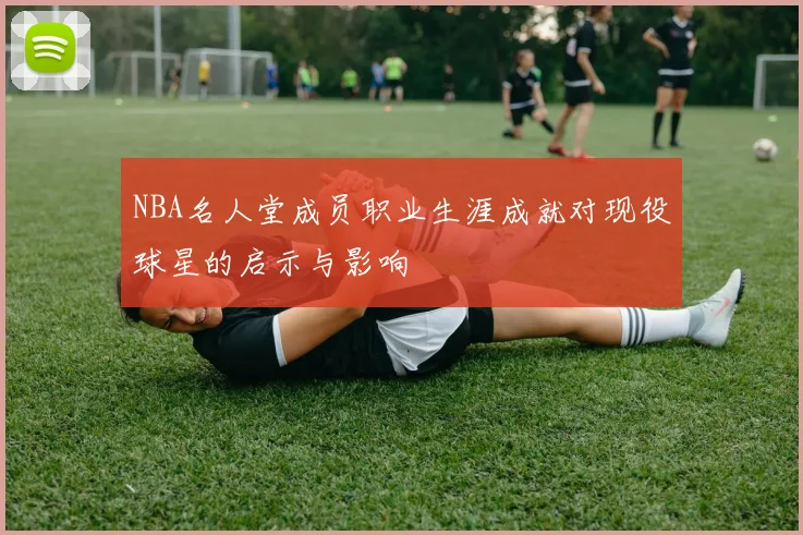 NBA名人堂成员职业生涯成就对现役球星的启示与影响