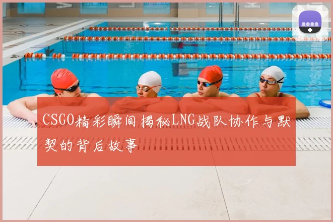 CSGO精彩瞬间揭秘LNG战队协作与默契的背后故事