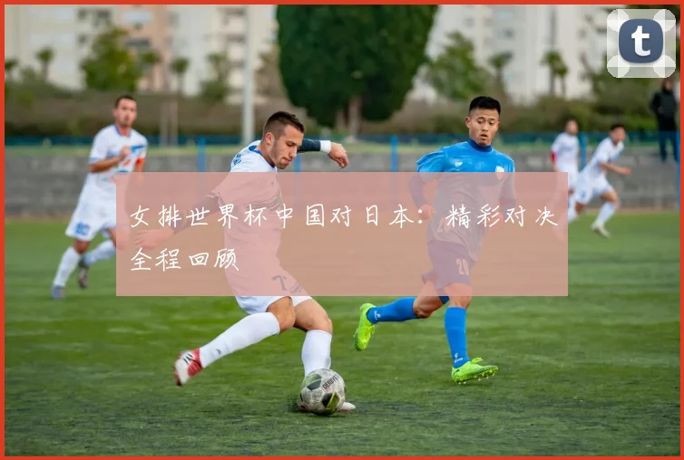 女排世界杯中国对日本:精彩对决全程回顾