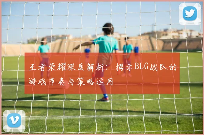 王者荣耀深度解析:揭示BLG战队的游戏节奏与策略运用