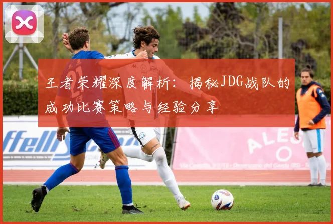 王者荣耀深度解析:揭秘JDG战队的成功比赛策略与经验分享