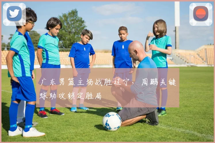 广东男篮主场战胜辽宁,周鹏关键球助攻锁定胜局