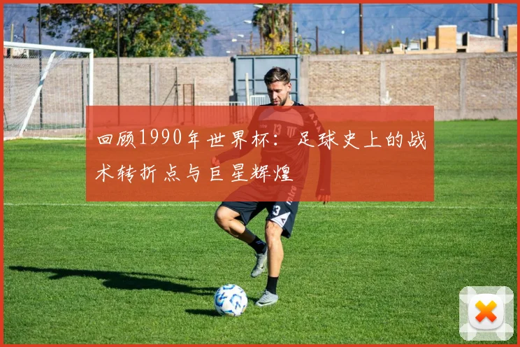 回顾1990年世界杯:足球史上的战术转折点与巨星辉煌