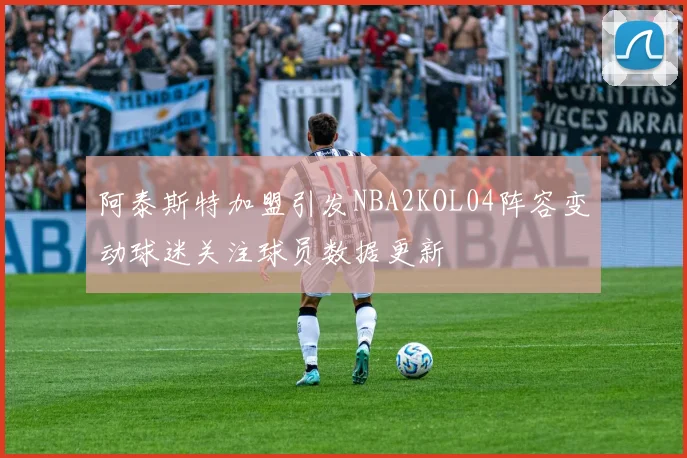 阿泰斯特加盟引发NBA2KOL04阵容变动球迷关注球员数据更新
